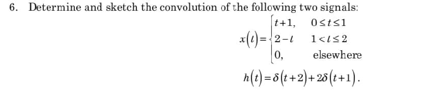 6. Determine and sketch the convolution of the following two signals:
t+1,
x(2)= {2-1
0,
Osts1
1<1<2
elsewhere
h(t) = 8(1+2)+ 25(t+1).
