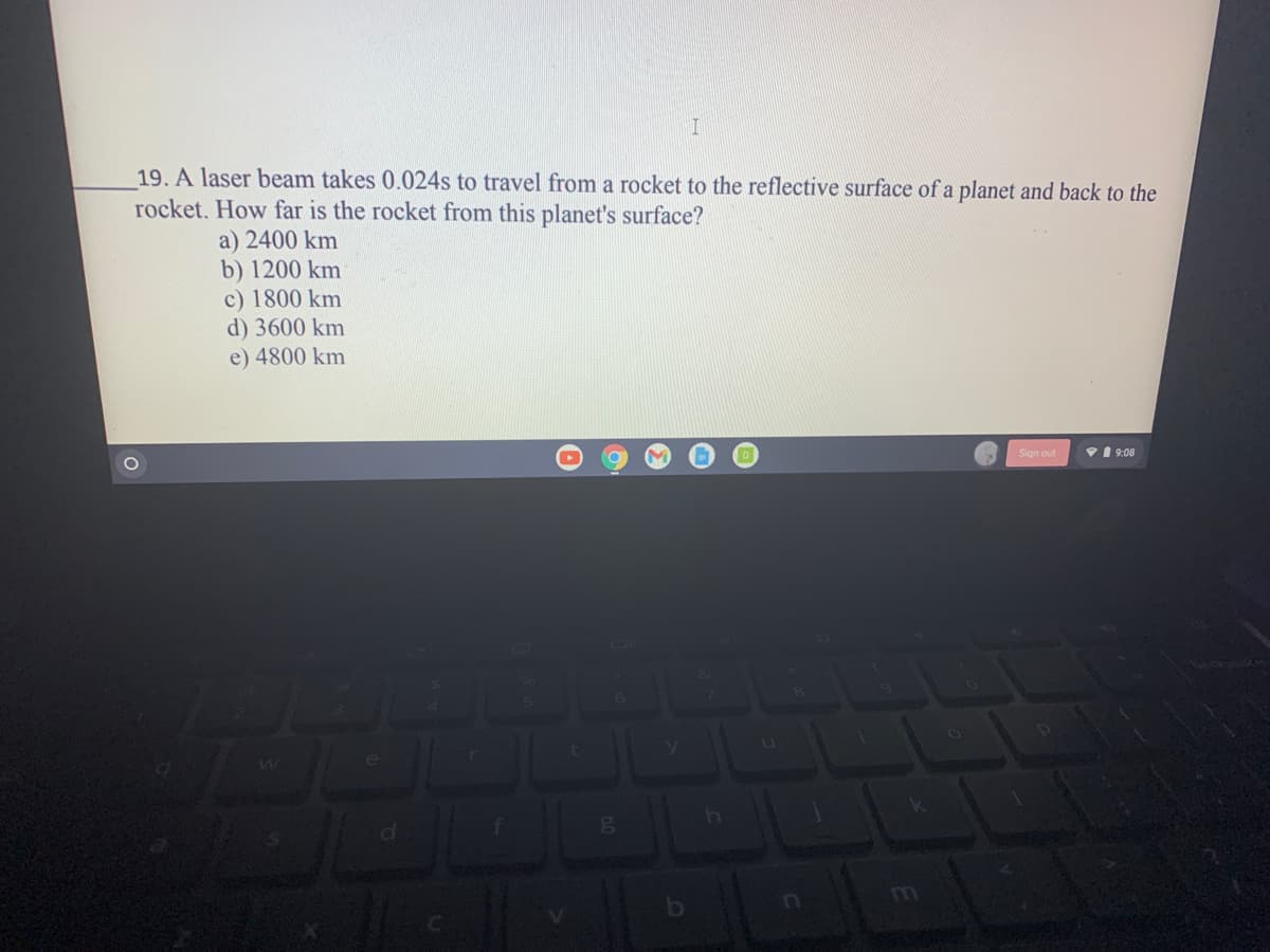 19. A laser beam takes 0.024s to travel from a rocket to the reflective surface of a planet and back to the
rocket. How far is the rocket from this planet's surface?
a) 2400 km
b) 1200 km
c) 1800 km
d) 3600 km
e) 4800 km
Sign out
V 1 9:08
