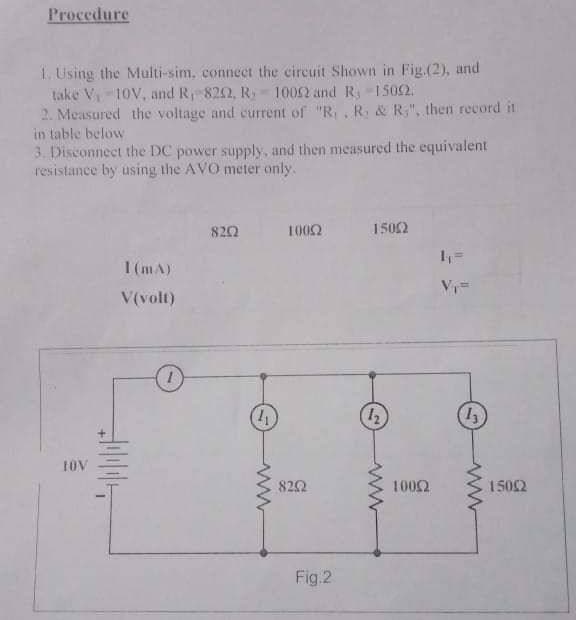 Procedure
1. Using the Multi-sim, connect the circuit Shown in Fig.(2), and
take V 10V, and R 8202, R 1002 and R -1502.
2. Measured the voltage and current of "R,, R, & R;", then record it
in table below
3. Disconnect the DC power supply, and then measured the equivalent
resistance by using the AVO meter only.
820
1002
1502
1 (mA)
V(volt)
(41
LOV
820
1002
1502
Fig.2
