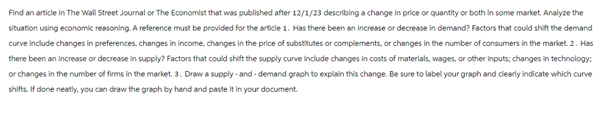 Find an article in The Wall Street Journal or The Economist that was published after 12/1/23 describing a change in price or quantity or both in some market. Analyze the
situation using economic reasoning. A reference must be provided for the article 1. Has there been an increase or decrease in demand? Factors that could shift the demand
curve include changes in preferences, changes in income, changes in the price of substitutes or complements, or changes in the number of consumers in the market. 2. Has
there been an increase or decrease in supply? Factors that could shift the supply curve include changes in costs of materials, wages, or other inputs; changes in technology;
or changes in the number of firms in the market. 3. Draw a supply - and - demand graph to explain this change. Be sure to label your graph and clearly indicate which curve
shifts. If done neatly, you can draw the graph by hand and paste it in your document.