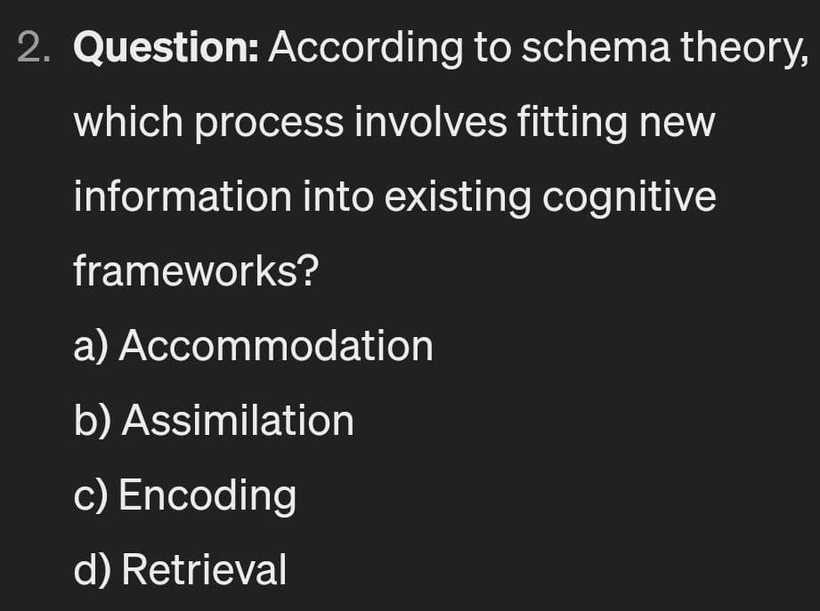 2. Question: According to schema theory,
which process involves fitting new
information into existing cognitive
frameworks?
a) Accommodation
b) Assimilation
c) Encoding
d) Retrieval