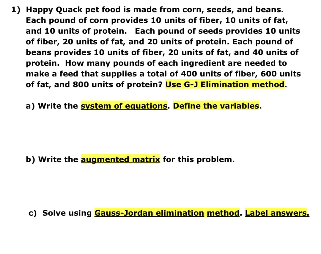 1) Happy Quack pet food is made from corn, seeds, and beans.
Each pound of corn provides 10 units of fiber, 10 units of fat,
and 10 units of protein. Each pound of seeds provides 10 units
of fiber, 20 units of fat, and 20 units of protein. Each pound of
beans provides 10 units of fiber, 20 units of fat, and 40 units of
protein. How many pounds of each ingredient are needed to
make a feed that supplies a total of 400 units of fiber, 600 units
of fat, and 800 units of protein? Use G-J Elimination method.
a) Write the system of equations. Define the variables.
b) Write the augmented matrix for this problem.
c) Solve using Gauss-Jordan elimination method. Label answers.
