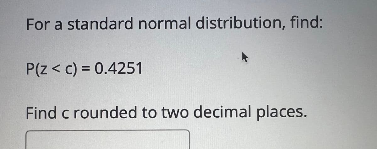 For a standard normal distribution, find:
P(Z < c) = 0.4251
Find c rounded to two decimal places.