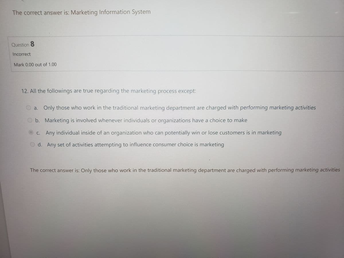 The correct answer is: Marketing Information System
Question 8
Incorrect
Mark 0.00 out of 1.00
12. All the followings are true regarding the marketing process except:
a. Only those who work in the traditional marketing department are charged with performing marketing activities
b. Marketing is involved whenever individuals or organizations have a choice to make
C. Any individual inside of an organization who can potentially win or lose customers is in marketing
d. Any set of activities attempting to influence consumer choice is marketing
The correct answer is: Only those who work in the traditional marketing department are charged with performing marketing activities

