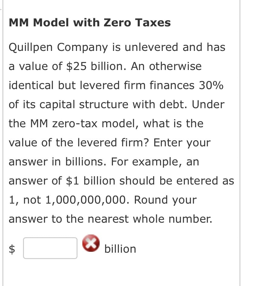 MM Model with Zero Taxes
Quillpen Company is unlevered and has
a value of $25 billion. An otherwise
identical but levered firm finances 30%
of its capital structure with debt. Under
the MM zero-tax model, what is the
value of the levered firm? Enter your
answer in billions. For example, an
answer of $1 billion should be entered as
1, not 1,000,000,000. Round your
answer to the nearest whole number.
LA
billion