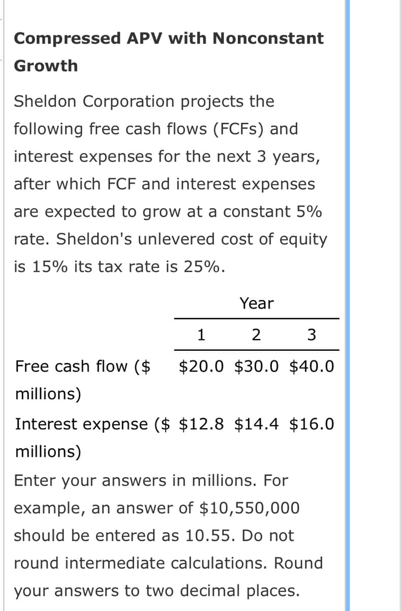 Compressed APV with Nonconstant
Growth
Sheldon Corporation projects the
following free cash flows (FCFS) and
interest expenses for the next 3 years,
after which FCF and interest expenses
are expected to grow at a constant 5%
rate. Sheldon's unlevered cost of equity
is 15% its tax rate is 25%.
Year
1
2
3
Free cash flow ($ $20.0 $30.0 $40.0
millions)
Interest expense ($ $12.8 $14.4 $16.0
millions)
Enter your answers in millions. For
example, an answer of $10,550,000
should be entered as 10.55. Do not
round intermediate calculations. Round
your answers to two decimal places.