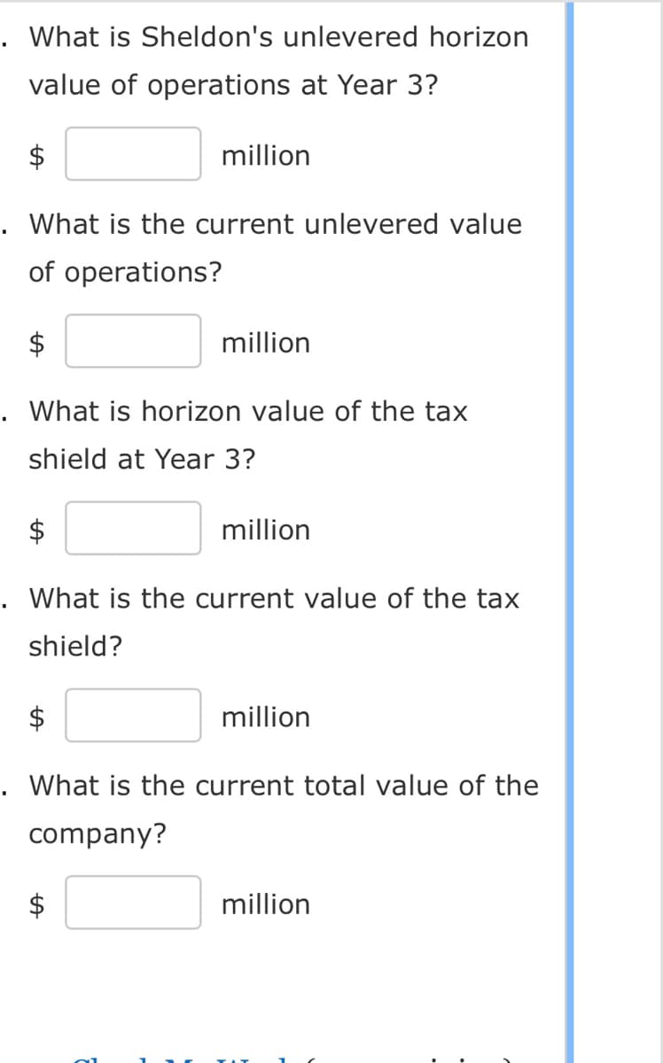 . What is Sheldon's unlevered horizon
value of operations at Year 3?
million
. What is the current unlevered value
of operations?
million
. What is horizon value of the tax
shield at Year 3?
million
. What is the current value of the tax
shield?
million
. What is the current total value of the
company?
million