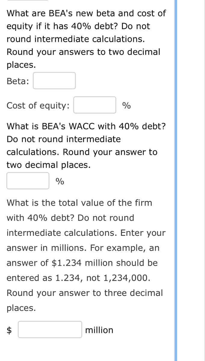 What are BEA's new beta and cost of
equity if it has 40% debt? Do not
round intermediate calculations.
Round your answers to two decimal
places.
Beta:
Cost of equity:
What is BEA's WACC with 40% debt?
Do not round intermediate
calculations. Round your answer to
two decimal places.
%
What is the total value of the firm
with 40% debt? Do not round
$
%
intermediate calculations. Enter your
answer in millions. For example, an
answer of $1.234 million should be
entered as 1.234, not 1,234,000.
Round your answer to three decimal
places.
million