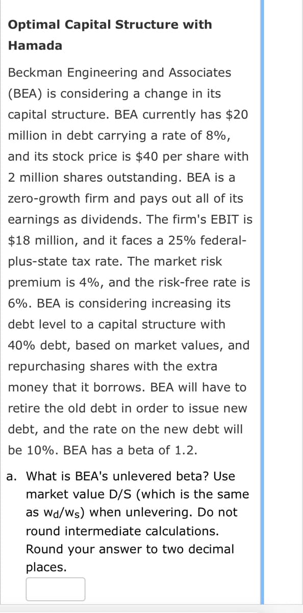 Optimal Capital Structure with
Hamada
Beckman Engineering and Associates
(BEA) is considering a change in its
capital structure. BEA currently has $20
million in debt carrying a rate of 8%,
and its stock price is $40 per share with
2 million shares outstanding. BEA is a
zero-growth firm and pays out all of its
earnings as dividends. The firm's EBIT is
$18 million, and it faces a 25% federal-
plus-state tax rate. The market risk
premium is 4%, and the risk-free rate is
6%. BEA is considering increasing its
debt level to a capital structure with
40% debt, based on market values, and
repurchasing shares with the extra
money that it borrows. BEA will have to
retire the old debt in order to issue new
debt, and the rate on the new debt will
be 10%. BEA has a beta of 1.2.
a. What is BEA's unlevered beta? Use
market value D/S (which is the same
as wd/ws) when unlevering. Do not
round intermediate calculations.
Round your answer to two decimal
places.