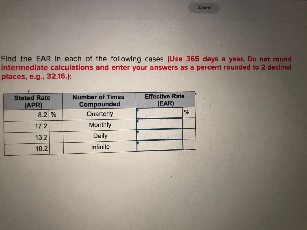 Saved
Find the EAR in each of the following cases (Use 365 days a year. Do not round
intermediate calculations and enter your answers as a percent rounded to 2 decimal
places, e.g., 32.16.):
Stated Rate
Number of Times
Effective Rate
(APR)
Compounded
(EAR)
8.2 %
Quarterly
17.2
Monthly
13.2
Daily
10.2
Infinite
