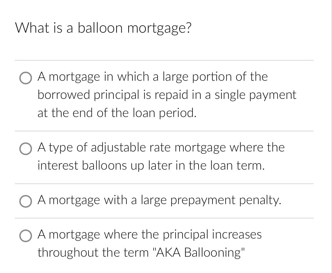 What is a balloon mortgage?
A mortgage in which a large portion of the
borrowed principal is repaid in a single payment
at the end of the loan period.
O A type of adjustable rate mortgage where the
interest balloons up later in the loan term.
O A mortgage with a large prepayment penalty.
O A mortgage where the principal increases
throughout the term "AKA Ballooning"
