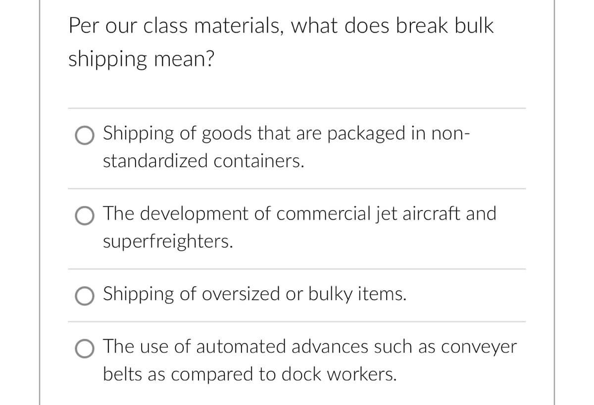 Per our class materials, what does break bulk
shipping mean?
Shipping of goods that are packaged in non-
standardized containers.
O The development of commercial jet aircraft and
superfreighters.
O Shipping of oversized or bulky items.
O The use of automated advances such as conveyer
belts as compared to dock workers.