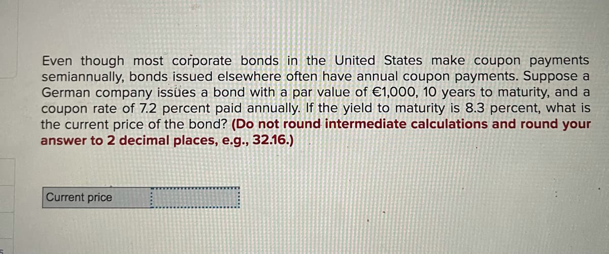 Even though most corporate bonds in the United States make coupon payments
semiannually, bonds issued elsewhere often have annual coupon payments. Suppose a
German company issues a bond with a par value of €1,000, 10 years to maturity, and a
coupon rate of 7.2 percent paid annually. If the yield to maturity is 8.3 percent, what is
the current price of the bond? (Do not round intermediate calculations and round your
answer to 2 decimal places, e.g., 32.16.)
Current price
