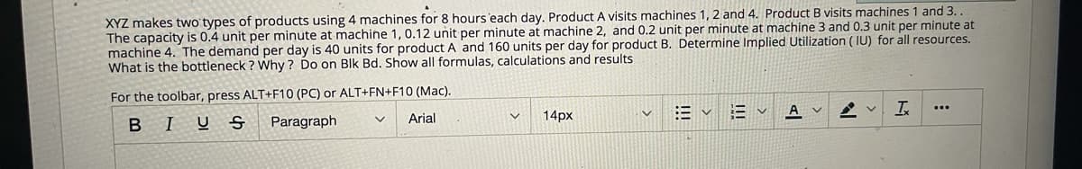 XYZ makes two types of products using 4 machines for 8 hours 'each day. Product A visits machines 1, 2 and 4. Product B visits machines 1 and 3.
The capacity is 0.4 unit per minute at machine 1, 0.12 unit per minute at machine 2, and 0.2 unit per minute at machine 3 and 0.3 unit per minute at
machine 4. The demand per day is 40 units for product A and 160 units per day for product B. Determine Implied Utilization ( IU) for all resources.
What is the bottleneck ? Why ? Do on Blk Bd. Show all formulas, calculations and results
For the toolbar, press ALT+F10 (PC) or ALT+FN+F10 (Mac).
E v E v
A v
...
BIUS
Paragraph
Arial
14px
