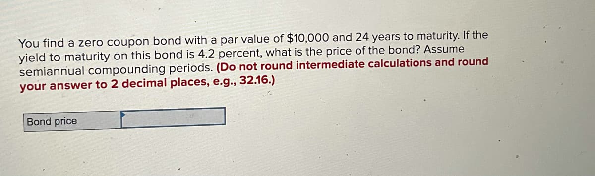 You find a zero coupon bond with a par value of $10,000 and 24 years to maturity. If the
yield to maturity on this bond is 4.2 percent, what is the price of the bond? Assume
semiannual compounding periods. (Do not round intermediate calculations and round
your answer to 2 decimal places, e.g., 32.16.)
Bond price
