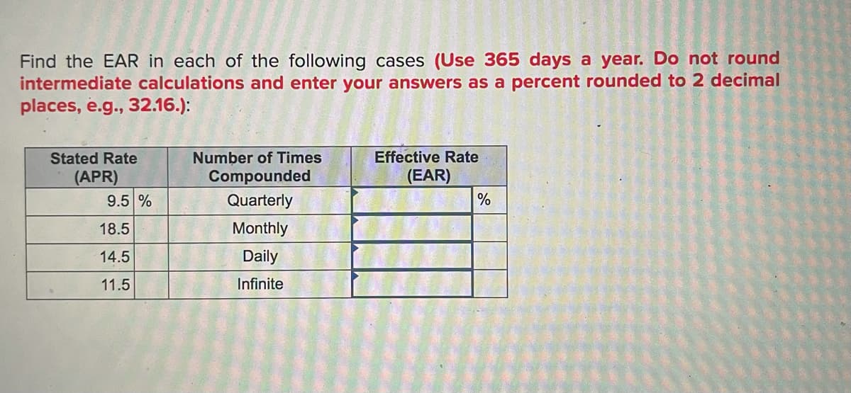 Find the EAR in each of the following cases (Use 365 days a year. Do not round
intermediate calculations and enter your answers as a percent rounded to 2 decimal
places, e.g., 32.16.):
Stated Rate
Number of Times
Effective Rate
(EAR)
Compounded
Quarterly
(APR)
9.5 %
%
18.5
Monthly
14.5
Daily
11.5
Infinite
