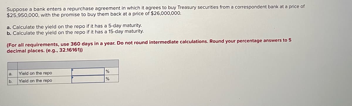 Suppose a bank enters a repurchase agreement in which it agrees to buy Treasury securities from a correspondent bank at a price of
$25,950,000, with the promise to buy them back at a price of $26,000,000.
a. Calculate the yield on the repo if it has a 5-day maturity.
b. Calculate the yield on the repo if it has a 15-day maturity.
(For all requirements, use 360 days in a year. Do not round intermediate calculations. Round your percentage answers to 5
decimal places. (e.g., 32.16161))
Yield on the repo
a.
%
b.
Yield on the repo
