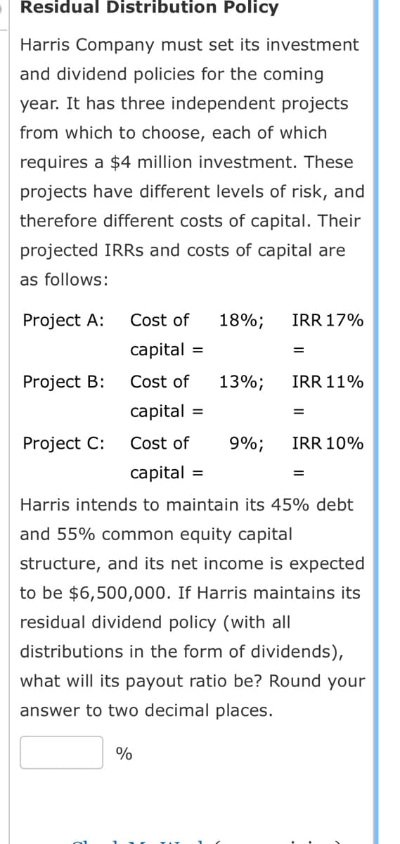 Residual Distribution Policy
projects
Harris Company must set its investment
and dividend policies for the coming
year. It has three independent
from which to choose, each of which
requires a $4 million investment. These
projects have different levels of risk, and
therefore different costs of capital. Their
projected IRRs and costs of capital are
as follows:
Cost of
capital =
Cost of
capital
Cost of
capital =
Harris intends to maintain its 45% debt
and 55% common equity capital
structure, and its net income is expected
to be $6,500,000. If Harris maintains its
residual dividend policy (with all
distributions in the form of dividends),
what will its payout ratio be? Round your
answer to two decimal places.
Project A:
Project B:
Project C:
%
18%;
=
13%;
9%;
IRR 17%
=
IRR 11%
=
IRR 10%
=