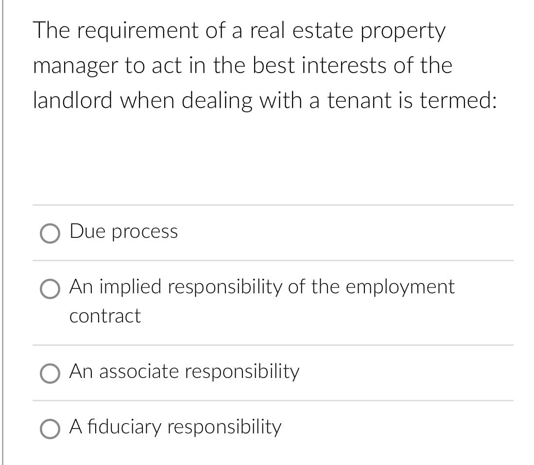 The requirement of a real estate property
manager to act in the best interests of the
landlord when dealing with a tenant is termed:
O Due process
O An implied responsibility of the employment
contract
O An associate responsibility
O A fiduciary responsibility
