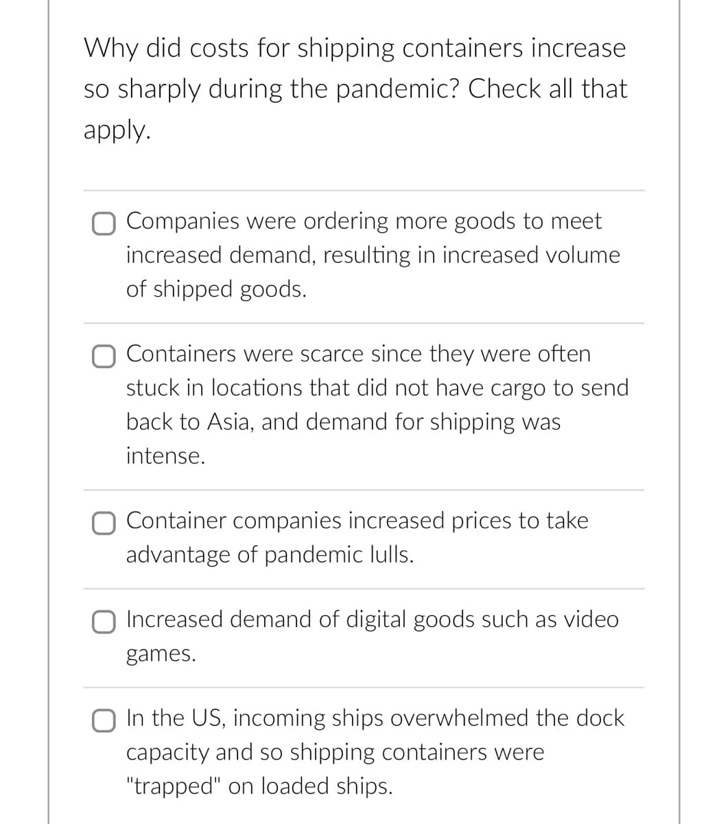 Why did costs for shipping containers increase
so sharply during the pandemic? Check all that
apply.
Companies were ordering more goods to meet
increased demand, resulting in increased volume
of shipped goods.
O Containers were scarce since they were often
stuck in locations that did not have cargo to send
back to Asia, and demand for shipping was
intense.
O Container companies increased prices to take
advantage of pandemic lulls.
Increased demand of digital goods such as video
games.
In the US, incoming ships overwhelmed the dock
capacity and so shipping containers were
"trapped" on loaded ships.