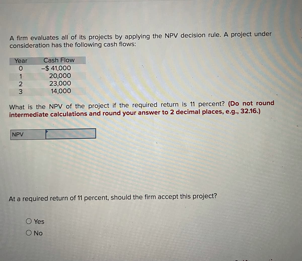 A firm evaluates all of its projects by applying the NPV decision rule. A project under
consideration has the following cash flows:
Year
Cash Flow
-$ 41,000
20,000
23,000
14,000
1
What is the NPV of the project if the required return is 11 percent? (Do not round
intermediate calculations and round your answer to 2 decimal places, e.g., 32.16.)
NPV
At a required return of 11 percent, should the firm accept this project?
O Yes
O No
