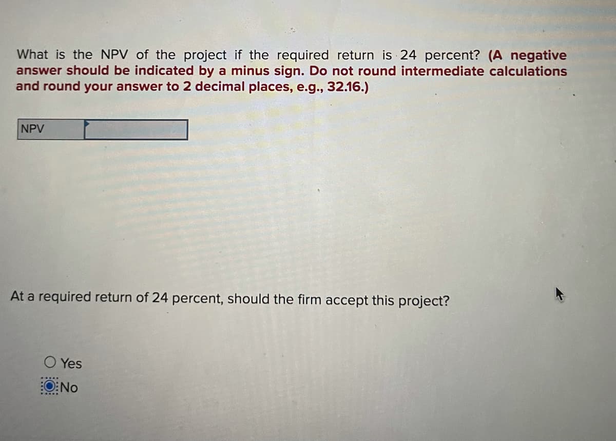 What is the NPV of the project if the required return is 24 percent? (A negative
answer should be indicated by a minus sign. Do not round intermediate calculations
and round your answer to 2 decimal places, e.g., 32.16.)
NPV
At a required return of 24 percent, should the firm accept this project?
O Yes
O:No
