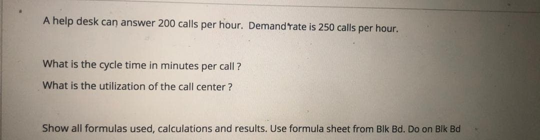 A help desk can answer 200 calls per hour. Demandrate is 250 calls per hour.
What is the cycle time in minutes per call ?
What is the utilization of the call center ?
Show all formulas used, calculations and results. Use formula sheet from Blk Bd. Do on Blk Bd
