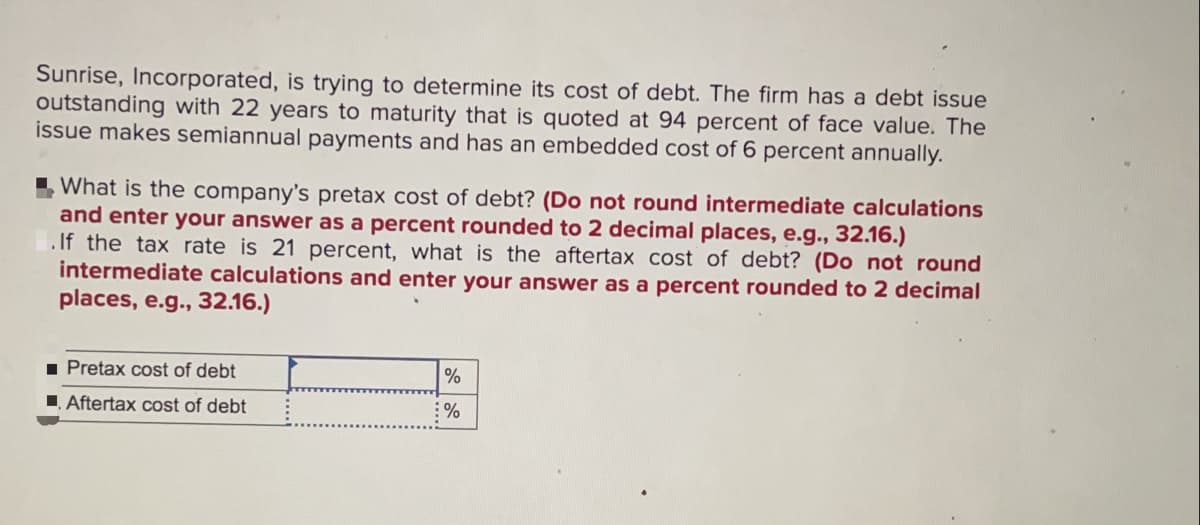 Sunrise, Incorporated, is trying to determine its cost of debt. The firm has a debt issue
outstanding with 22 years to maturity that is quoted at 94 percent of face value. The
issue makes semiannual payments and has an embedded cost of 6 percent annually.
I What is the company's pretax cost of debt? (Do not round intermediate calculations
and enter your answer as a percent rounded to 2 decimal places, e.g.., 32.16.)
. If the tax rate is 21 percent, what is the aftertax cost of debt? (Do not round
intermediate calculations and enter your answer as a percent rounded to 2 decimal
places, e.g., 32.16.)
1 Pretax cost of debt
Aftertax cost of debt
%
