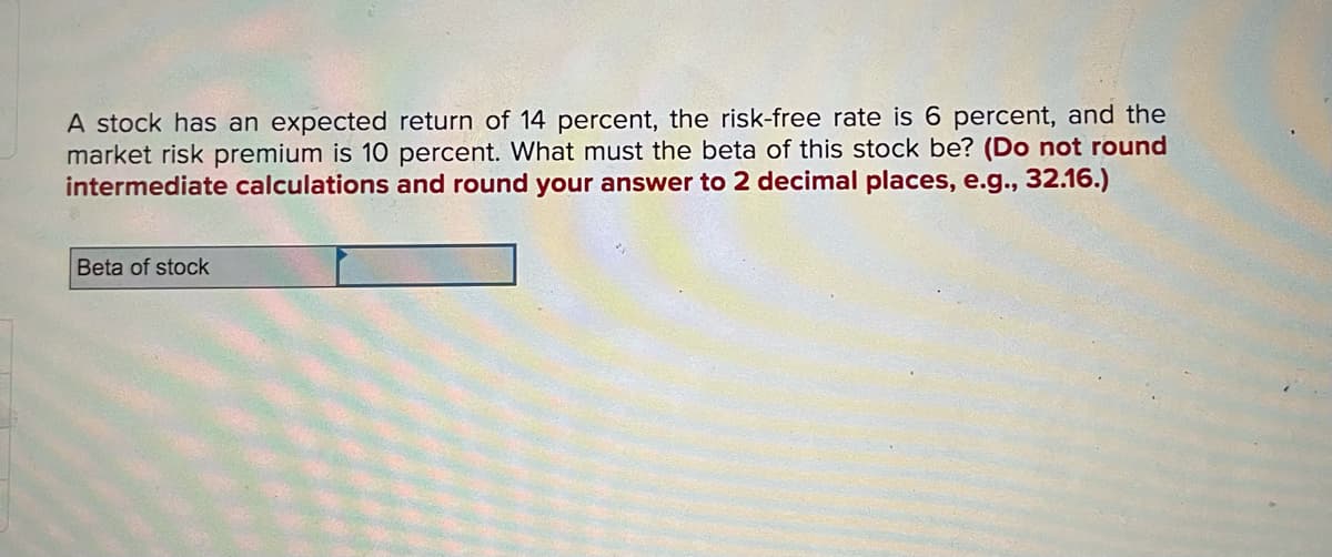 A stock has an expected return of 14 percent, the risk-free rate is 6 percent, and the
market risk premium is 10 percent. What must the beta of this stock be? (Do not round
intermediate calculations and round your answer to 2 decimal places, e.g.., 32.16.)
Beta of stock
