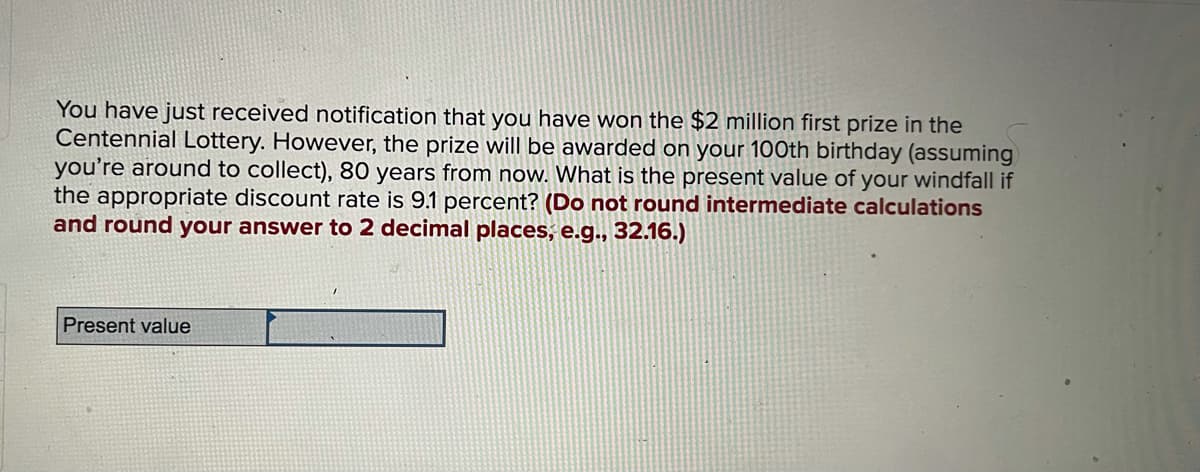 You have just received notification that you have won the $2 million first prize in the
Centennial Lottery. However, the prize will be awarded on your 100th birthday (assuming
you're around to collect), 80 years from now. What is the present value of your windfall if
the appropriate discount rate is 9.1 percent? (Do not round intermediate calculations
and round your answer to 2 decimal places, e.g.., 32.16.)
Present value
