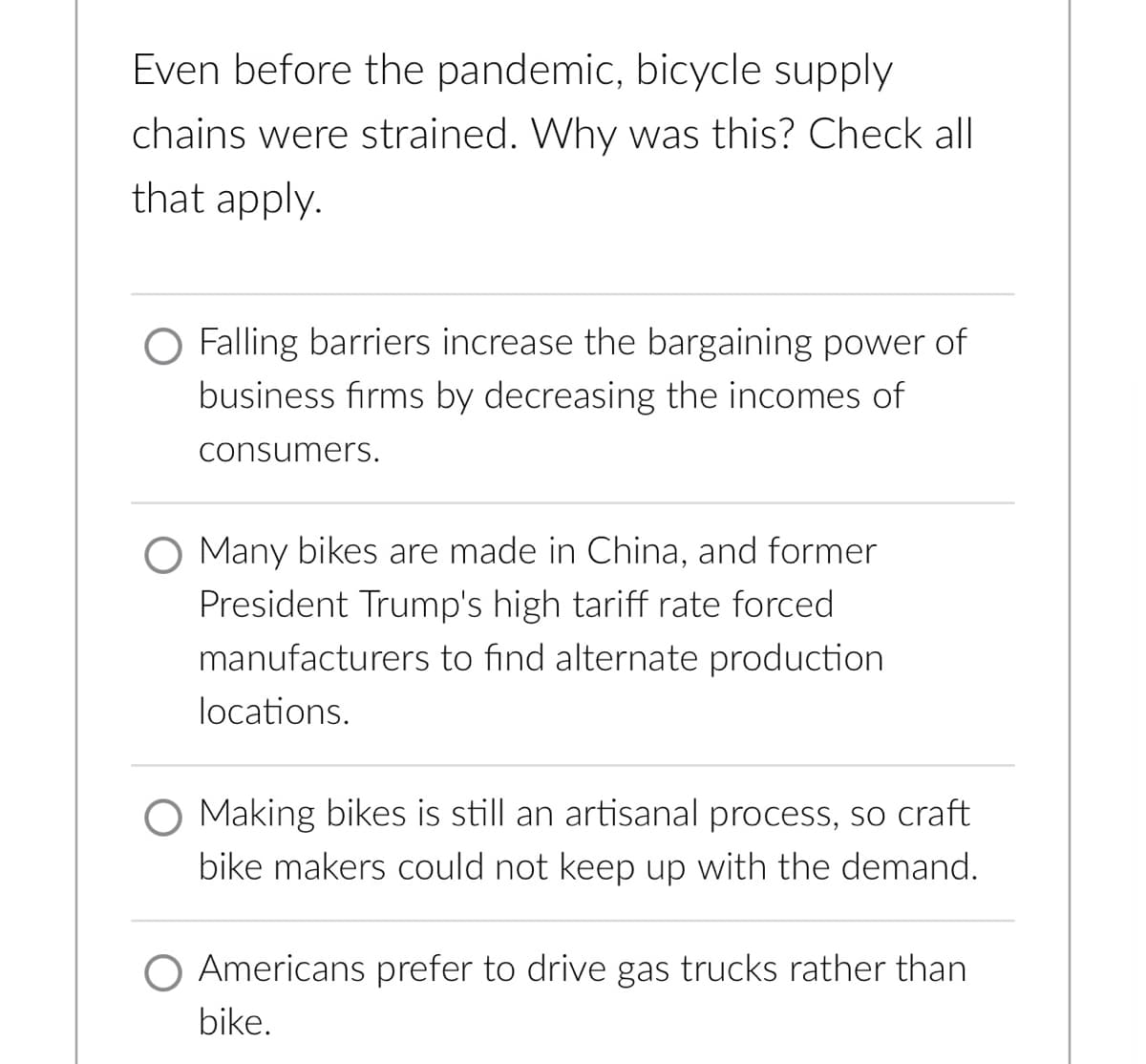 Even before the pandemic, bicycle supply
chains were strained. Why was this? Check all
that apply.
Falling barriers increase the bargaining power of
business firms by decreasing the incomes of
consumers.
Many bikes are made in China, and former
President Trump's high tariff rate forced
manufacturers to find alternate production
locations.
O Making bikes is still an artisanal process, so craft
bike makers could not keep up with the demand.
Americans prefer to drive gas trucks rather than
bike.