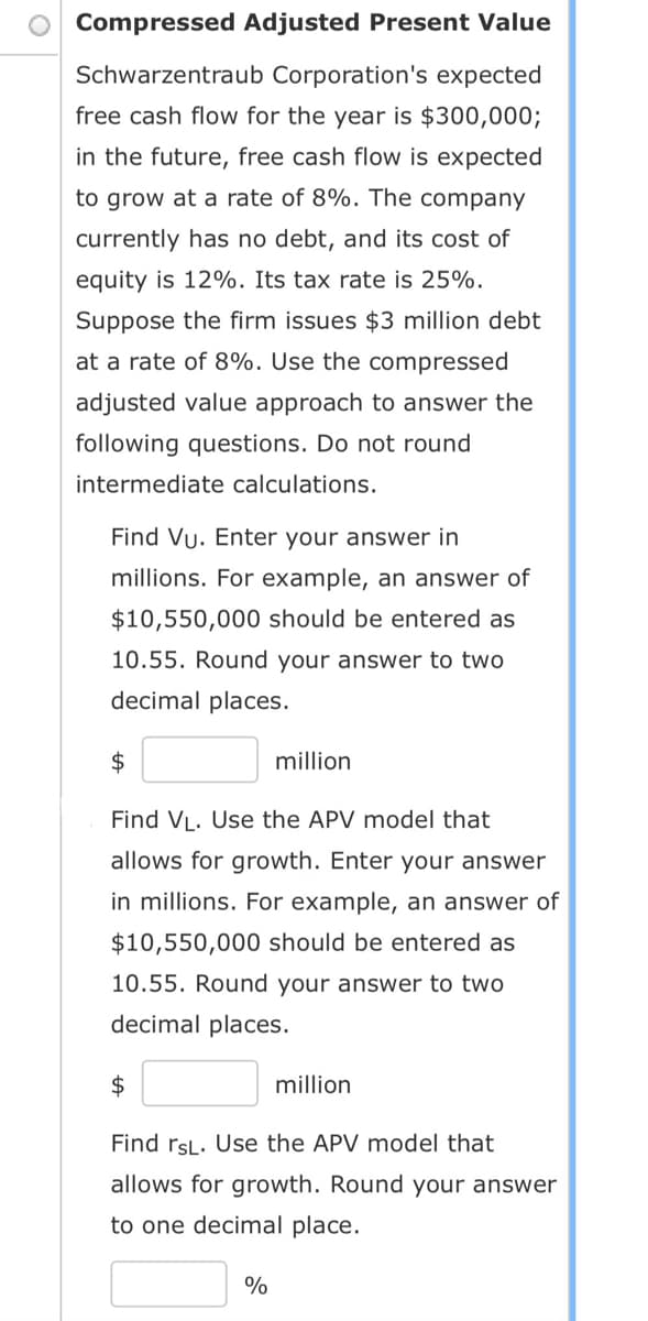 Compressed Adjusted Present Value
Schwarzentraub Corporation's expected
free cash flow for the year is $300,000;
in the future, free cash flow is expected
to grow at a rate of 8%. The company
currently has no debt, and its cost of
equity is 12%. Its tax rate is 25%.
Suppose the firm issues $3 million debt
at a rate of 8%. Use the compressed
adjusted value approach to answer the
following questions. Do not round
intermediate calculations.
Find Vu. Enter your answer in
millions. For example, an answer of
$10,550,000 should be entered as
10.55. Round your answer to two
decimal places.
$
Find VL. Use the APV model that
allows for growth. Enter your answer
in millions. For example, an answer of
$10,550,000 should be entered as
10.55. Round your answer to two
decimal places.
$
million
%
million
Find rsL. Use the APV model that
allows for growth. Round your answer
to one decimal place.