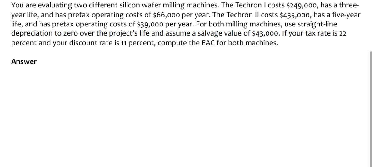 You are evaluating two different silicon wafer milling machines. The Techron I costs $249,000, has a three-
year life, and has pretax operating costs of $66,000 per year. The Techron II costs $435,000, has a five-year
life, and has pretax operating costs of $39,000 per year. For both milling machines, use straight-line
depreciation to zero over the project's life and assume a salvage value of $43,000. If your tax rate is 22
percent and your discount rate is 11 percent, compute the EAC for both machines.
Answer
