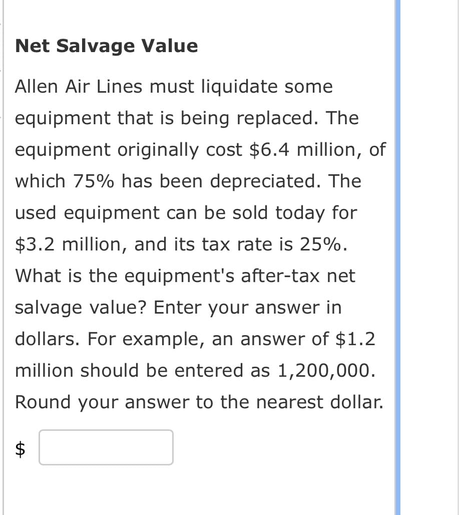 Net Salvage Value
Allen Air Lines must liquidate some
equipment that is being replaced. The
equipment originally cost $6.4 million, of
which 75% has been depreciated. The
used equipment can be sold today for
$3.2 million, and its tax rate is 25%.
What is the equipment's after-tax net
salvage value? Enter your answer in
dollars. For example, an answer of $1.2
million should be entered as 1,200,000.
Round your answer to the nearest dollar.
LA