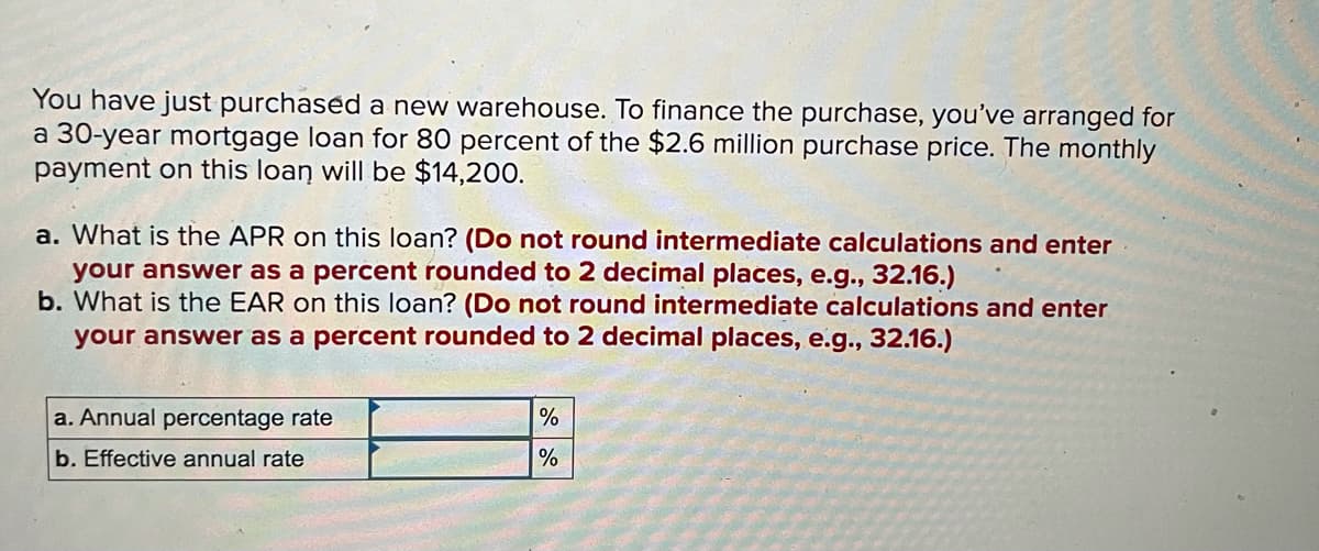 You have just purchased a new warehouse. To finance the purchase, you've arranged for
a 30-year mortgage loan for 80 percent of the $2.6 million purchase price. The monthly
payment on this loan will be $14,200.
a. What is the APR on this loan? (Do not round intermediate calculations and enter
your answer as a percent rounded to 2 decimal places, e.g., 32.16.)
b. What is the EAR on this loan? (Do not round intermediate calculations and enter
your answer as a percent rounded to 2 decimal places, e.g., 32.16.)
a. Annual percentage rate
%
b. Effective annual rate
%
