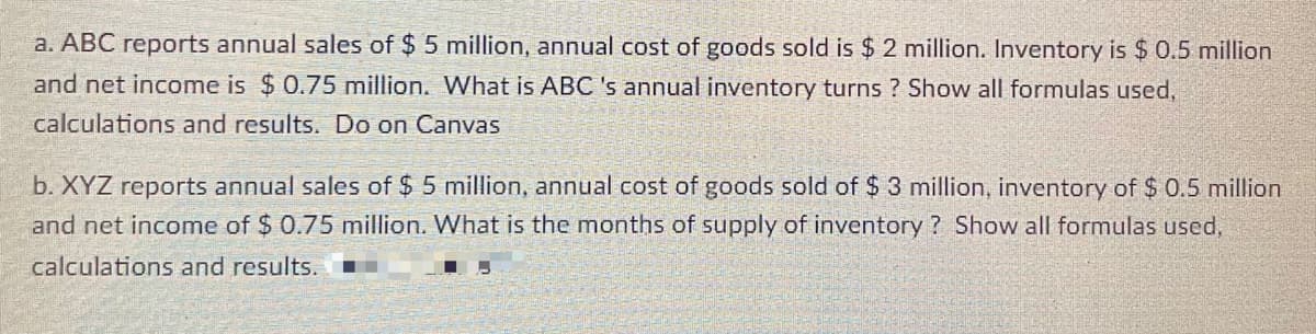 a. ABC reports annual sales of $ 5 million, annual cost of goods sold is $ 2 million. Inventory is $ 0.5 million
and net income is $0.75 million. What is ABC 's annual inventory turns ? Show all formulas used,
calculations and results. Do on Canvas
b. XYZ reports annual sales of $ 5 million, annual cost of goods sold of $ 3 million, inventory of $ 0.5 million
and net income of $ 0.75 million. What is the months of supply of inventory ? Show all formulas used,
calculations and results.
