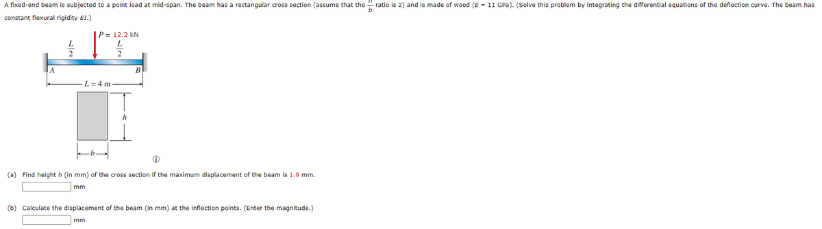 A fixed-end beam is subjected to a point load at mid-span. The beam has a rectangular cross section (assume that the
ratio is 2) and is made of wood (E = 11 GPa). (Solve this problem by integrating the differential equations of the deflection curve. The beam has
constant flexural rigidity EI.)
|P = 12.2 kN
L
L
2.
2
A
В
L= 4 m
(a) Find height h (in mm) of the cross section if the maximum displacement of the beam is 1.9 mm.
mm
(b) Calculate the displacement of the beam (in mm) at the inflection points. (Enter the magnitude.)
mm
