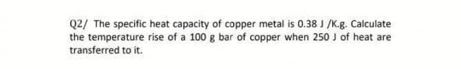 Q2/ The specific heat capacity of copper metal is 0.38 J /K.g. Calculate
the temperature rise of a 100 g bar of copper when 250 J of heat are
transferred to it.
