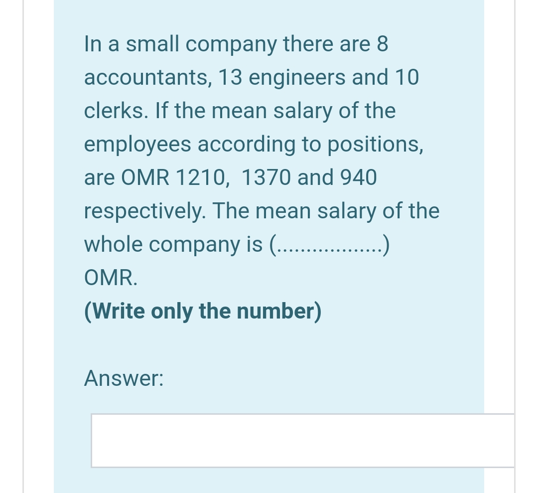 In a small company there are 8
accountants, 13 engineers and 10
clerks. If the mean salary of the
employees according to positions,
are OMR 1210, 1370 and 940
respectively. The mean salary of the
whole company is (... .)
OMR.
(Write only the number)
Answer:
