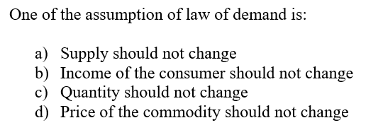 One of the assumption of law of demand is:
a) Supply should not change
b) Income of the consumer should not change
c) Quantity should not change
d) Price of the commodity should not change