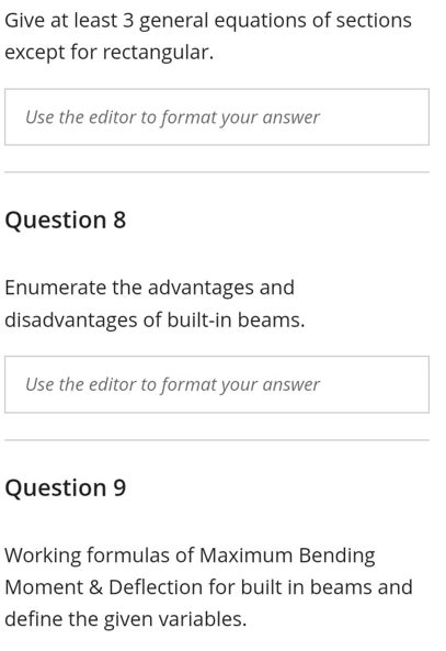 Give at least 3 general equations of sections
except for rectangular.
Use the editor to format your answer
Question 8
Enumerate the advantages and
disadvantages of built-in beams.
Use the editor to format your answer
Question 9
Working formulas of Maximum Bending
Moment & Deflection for built in beams and
define the given variables.
