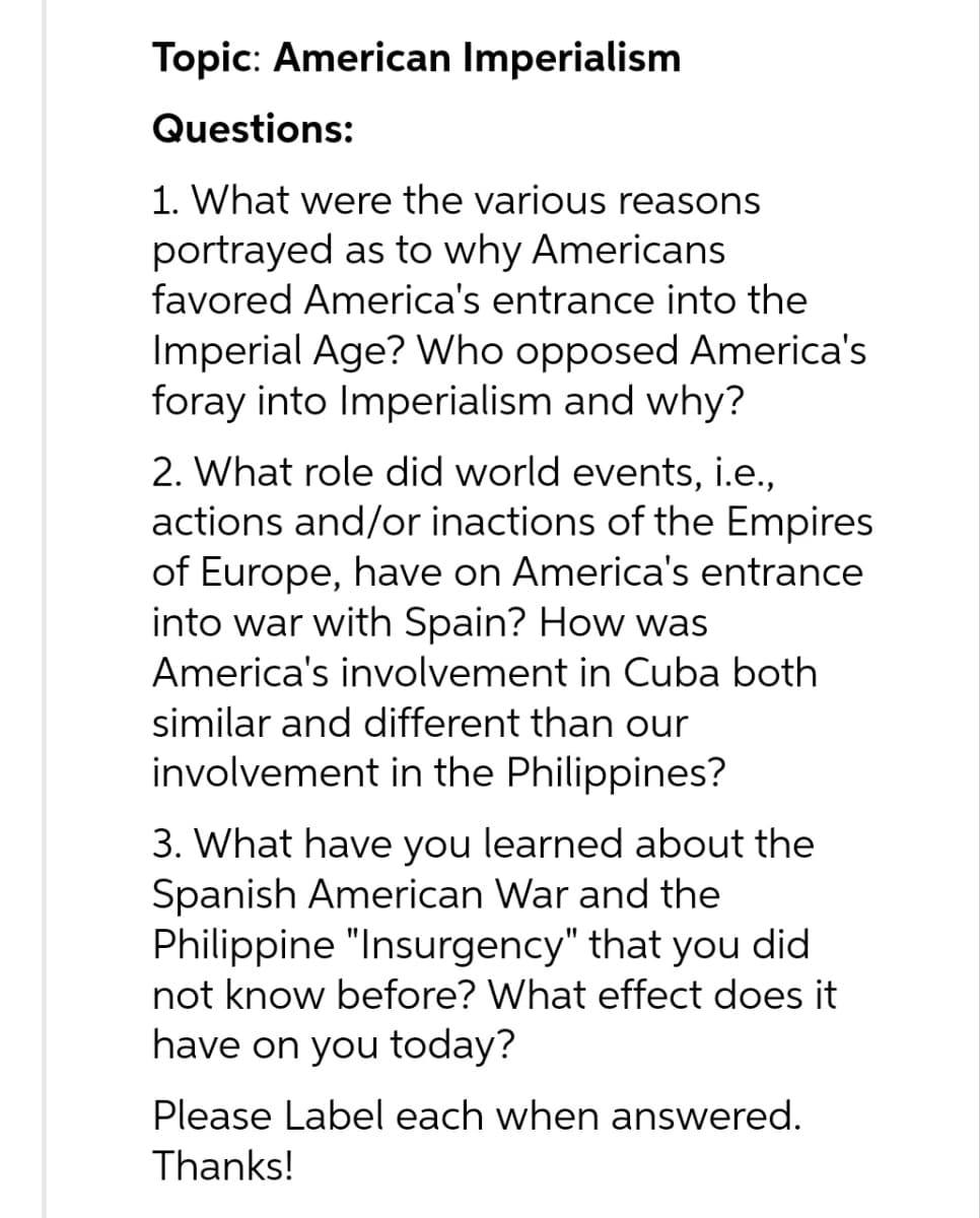 Topic: American Imperialism
Questions:
1. What were the various reasons
portrayed as to why Americans
favored America's entrance into the
Imperial Age? Who opposed America's
foray into Imperialism and why?
2. What role did world events, i.e.,
actions and/or inactions of the Empires
of Europe, have on America's entrance
into war with Spain? How was
America's involvement in Cuba both
similar and different than our
involvement in the Philippines?
3. What have you learned about the
Spanish American War and the
Philippine "Insurgency" that you did
not know before? What effect does it
have on you today?
Please Label each when answered.
Thanks!