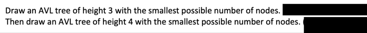 Draw an AVL tree of height 3 with the smallest possible number of nodes.
Then draw an AVL tree of height 4 with the smallest possible number of nodes.