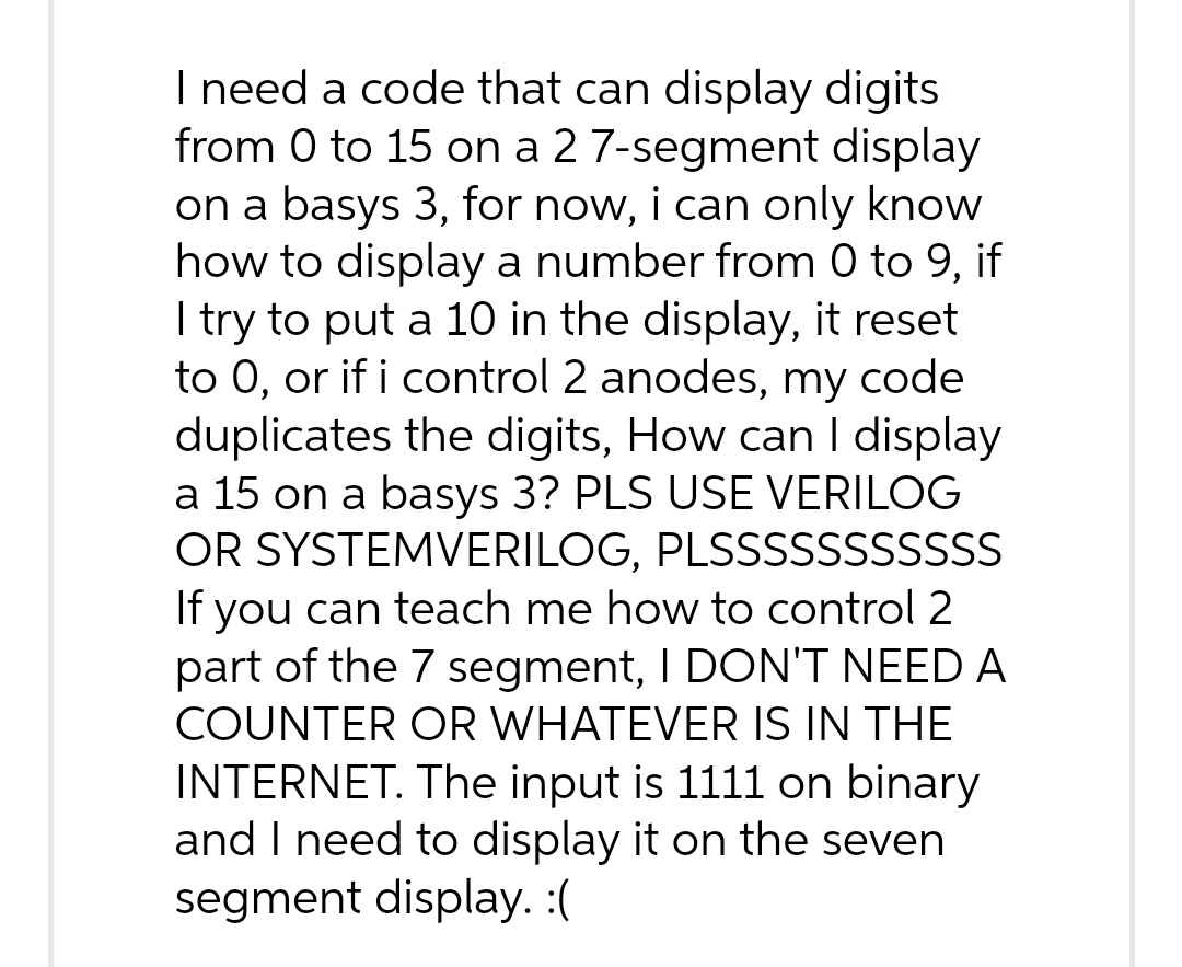 I need a code that can display digits
from 0 to 15 on a 2 7-segment display
on a basys 3, for now, i can only know
how to display a number from 0 to 9, if
I try to put a 10 in the display, it reset
to 0, or if i control 2 anodes, my code
duplicates the digits, How can I display
a 15 on a basys 3? PLS USE VERILOG
OR SYSTEMVERILOG, PLSSSSSSSSSSS
If you can teach me how to control 2
part of the 7 segment, I DON'T NEED A
COUNTER OR WHATEVER IS IN THE
INTERNET. The input is 1111 on binary
and I need to display it on the seven
segment display. :(