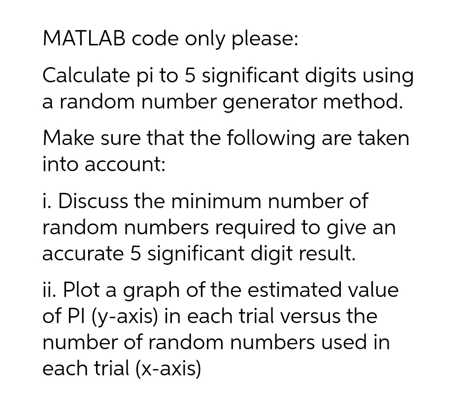 MATLAB code only please:
Calculate pi to 5 significant digits using
a random number generator method.
Make sure that the following are taken
into account:
i. Discuss the minimum number of
random numbers required to give an
accurate 5 significant digit result.
ii. Plot a graph of the estimated value
of PI (y-axis) in each trial versus the
number of random numbers used in
each trial (x-axis)