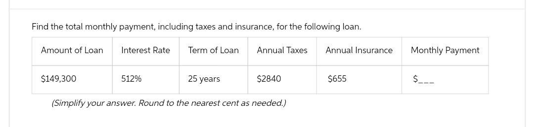Find the total monthly payment, including taxes and insurance, for the following loan.
Term of Loan
Amount of Loan
Interest Rate
$149,300
25 years
(Simplify your answer. Round to the nearest cent as needed.)
Annual Taxes
512%
$2840
Annual Insurance
$655
Monthly Payment
$___