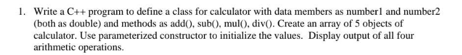 1. Write a C++ program to define a class for calculator with data members as number1 and number2
(both as double) and methods as add(), sub(), mul(), div(). Create an array of 5 objects of
calculator. Use parameterized constructor to initialize the values. Display output of all four
arithmetic operations.
