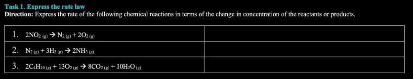 Task 1. Express the rate law
Direction: Express the rate of the following chemical reactions in terms of the change in concentration of the reactants or products.
1. 2NO2(g) → N2(g) +202 (g)
2. N2(g) + 3H2(g) → 2NH3(g)
3. 2C4H10 (g) + 1302 (g) → 8CO2 (g) + 10H₂O(g)