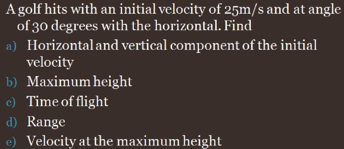 A golf hits with an initial velocity of 25m/s and at angle
of 30 degrees with the horizontal. Find
a) Horizontal and vertical component of the initial
velocity
b) Maximum height
c) Time of flight
d) Range
e) Velocity at the maximum height