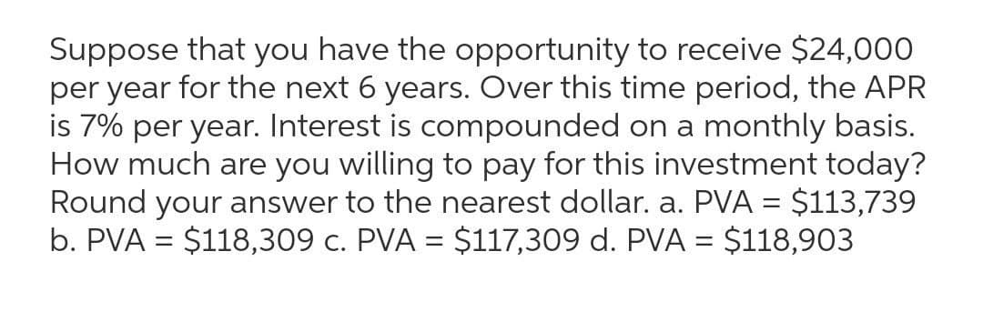 Suppose that you have the opportunity to receive $24,000
per year for the next 6 years. Over this time period, the APR
is 7% per year. Interest is compounded on a monthly basis.
How much are you willing to pay for this investment today?
Round your answer to the nearest dollar. a. PVA = $113,739
b. PVA = $118,309 c. PVA = $117,309 d. PVA = $118,903
